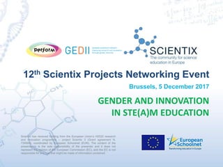Scientix has received funding from the European Union’s H2020 research
and innovation programme – project Scientix 3 (Grant agreement N.
730009), coordinated by European Schoolnet (EUN). The content of the
presentation is the sole responsibility of the presenter and it does not
represent the opinion of the European Commission (EC), and the EC is not
responsible for any use that might be made of information contained
12th Scientix Projects Networking Event
Brussels, 5 December 2017
GENDER AND INNOVATION
IN STE(A)M EDUCATION
 