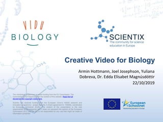 Scientix has received funding from the European Union’s H2020 research and
innovation programme – project Scientix 3 (Grant agreement N. 730009), coordinated
by European Schoolnet (EUN). The content of the presentation is the sole
responsibility of the presenter and it does not represent the opinion of the European
Commission (EC), and the EC is not responsible for any use that might be made of
information contained
The vidubiology project has received funding from the EU Commission. The
Commission is not responsible for the content of this website. Read the full
disclaimer and copyright notice here.
Creative Video for Biology
Armin Hottmann, Joel Josephson, Yuliana
Dobreva, Dr. Edda Elísabet Magnúsdóttir
22/10/2019
 