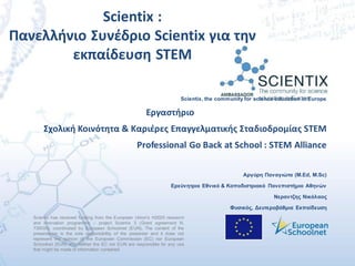 Scientix has received funding from the European Union’s H2020 research
and innovation programme – project Scientix 3 (Grant agreement N.
730009), coordinated by European Schoolnet (EUN). The content of the
presentation is the sole responsibility of the presenter and it does not
represent the opinion of the European Commission (EC) nor European
Schoolnet (EUN) and neither the EC nor EUN are responsible for any use
that might be made of information contained.
Scientix, the community for science education in Europe
Εργαστήριο
Σχολική Κοινότητα & Καριέρες Επαγγελματικής Σταδιοδρομίας STEΜ
Professional Go Back at School : STEM Alliance
Αργύρη Παναγιώτα (M.Ed, M.Sc)
Ερεύνητρια Εθνικό & Καποδιστριακό Πανεπιστήμιο Αθηνών
Νεραντζης Νικόλαος
Φυσικός, Δευτεροβάθμια Εκπαίδευση
Scientix :
Πανελλήνιο Συνέδριο Scientix για την
εκπαίδευση STEM
 