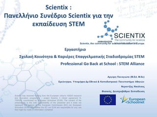 Scientix has received funding from the European Union’s H2020 research
and innovation programme – project Scientix 3 (Grant agreement N.
730009), coordinated by European Schoolnet (EUN). The content of the
presentation is the sole responsibility of the presenter and it does not
represent the opinion of the European Commission (EC) nor European
Schoolnet (EUN) and neither the EC nor EUN are responsible for any use
that might be made of information contained.
Scientix, the community for science education in Europe
Εργαστήριο
Σχολική Κοινότητα & Καριέρες Επαγγελματικής Σταδιοδρομίας STEΜ
Professional Go Back at School : STEM Alliance
Αργύρη Παναγιώτα (M.Ed, M.Sc)
Ερεύνητρια, Υποψήφια Δρ Εθνικό & Καποδιστριακό Πανεπιστήμιο Αθηνών
Νεραντζης Νικόλαος
Φυσικός, Δευτεροβάθμια Εκπαίδευση
Scientix :
Πανελλήνιο Συνέδριο Scientix για την
εκπαίδευση STEM
 