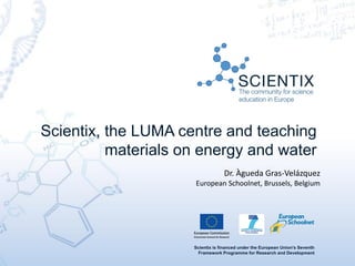 Scientix is financed under the European Union's Seventh
Framework Programme for Research and Development
Scientix, the LUMA centre and teaching
materials on energy and water
Dr. Àgueda Gras-Velázquez
European Schoolnet, Brussels, Belgium
 
