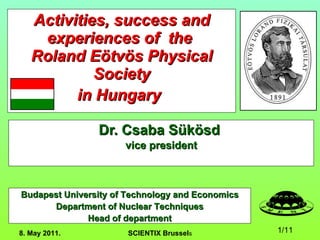 Activities, success and experiences of  the  Roland Eötvös Physical Society in Hungary   Dr. Csaba Sükösd  vice president 8. May 2011.  SCIENTIX Brussel s Budapest University of Technology and Economics Department of Nuclear Techniques Head of department 