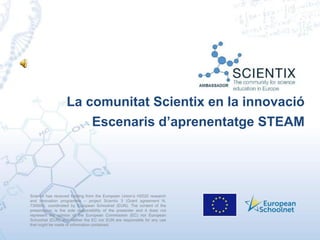 Scientix has received funding from the European Union’s H2020 research
and innovation programme – project Scientix 3 (Grant agreement N.
730009), coordinated by European Schoolnet (EUN). The content of the
presentation is the sole responsibility of the presenter and it does not
represent the opinion of the European Commission (EC) nor European
Schoolnet (EUN) and neither the EC nor EUN are responsible for any use
that might be made of information contained.
La comunitat Scientix en la innovació
Escenaris d’aprenentatge STEAM
 