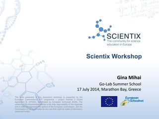 Scientix Workshop
The work presented in this document/ workshop is supported by the
European Commission’s FP7 programme – project Scientix 2 (Grant
agreement N. 337250), coordinated by European Schoolnet (EUN). The
content of this document/workshop is the sole responsibility of the organizer
and it does not represent the opinion of the European Commission, and the
Commission is not responsible for any use that might be made of information
contained herein.
Gina Mihai
Go-Lab Summer School
17 July 2014, Marathon Bay, Greece
 