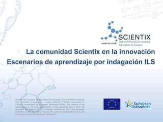 Scientix has received funding from the European Union’s H2020 research
and innovation programme – project Scientix 3 (Grant agreement N.
730009), coordinated by European Schoolnet (EUN). The content of the
presentation is the sole responsibility of the presenter and it does not
represent the opinion of the European Commission (EC) nor European
Schoolnet (EUN) and neither the EC nor EUN are responsible for any use
that might be made of information contained.
La comunidad Scientix en la innovación
Escenarios de aprendizaje por indagación ILS
 