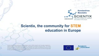 Scientix has received funding from the European Union’s H2020 research and innovation programme –
project Scientix 3 (Grant agreement N. 730009), coordinated by European Schoolnet (EUN). The content
of the presentation is the sole responsibility of the presenter and it does not represent the opinion of the
European Commission (EC) nor European Schoolnet (EUN) and neither the EC nor EUN are responsible
for any use that might be made of information contained.
Scientix, the community for STEM
education in Europe
Konstantinos
Manolakis
 
