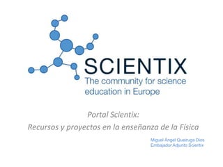 Portal Scientix:
Recursos y proyectos en la enseñanza de la Física
Miguel Ángel Queiruga Dios
Embajador Adjunto Scientix
 