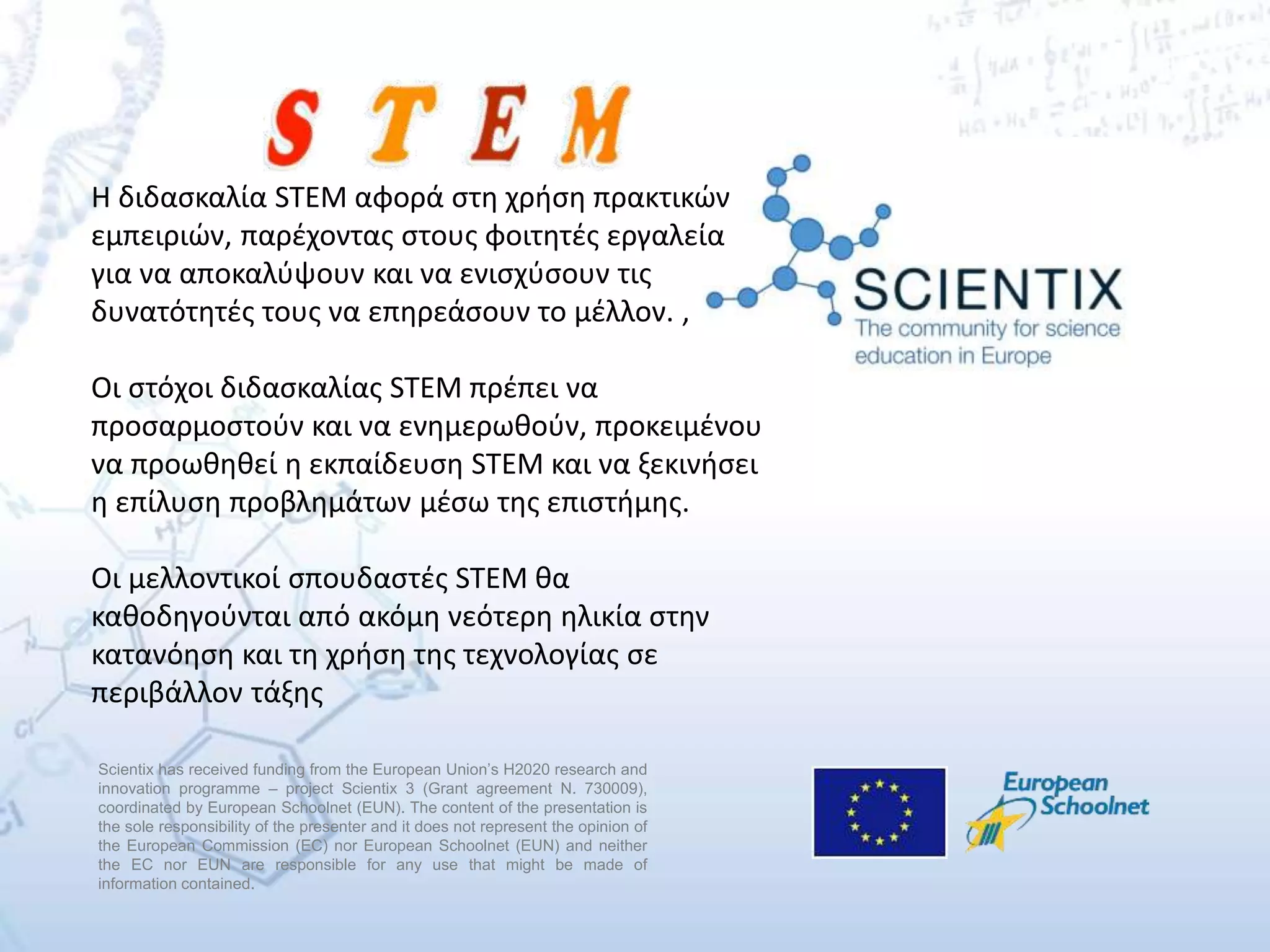 Scientix has received funding from the European Union’s H2020 research and
innovation programme – project Scientix 3 (Grant agreement N. 730009),
coordinated by European Schoolnet (EUN). The content of the presentation is
the sole responsibility of the presenter and it does not represent the opinion of
the European Commission (EC) nor European Schoolnet (EUN) and neither
the EC nor EUN are responsible for any use that might be made of
information contained.
Η διδασκαλία STEM αφορά στη χρήση πρακτικών
εμπειριών, παρέχοντας στους φοιτητές εργαλεία
για να αποκαλύψουν και να ενισχύσουν τις
δυνατότητές τους να επηρεάσουν το μέλλον. ,
Οι στόχοι διδασκαλίας STEM πρέπει να
προσαρμοστούν και να ενημερωθούν, προκειμένου
να προωθηθεί η εκπαίδευση STEM και να ξεκινήσει
η επίλυση προβλημάτων μέσω της επιστήμης.
Οι μελλοντικοί σπουδαστές STEM θα
καθοδηγούνται από ακόμη νεότερη ηλικία στην
κατανόηση και τη χρήση της τεχνολογίας σε
περιβάλλον τάξης
 