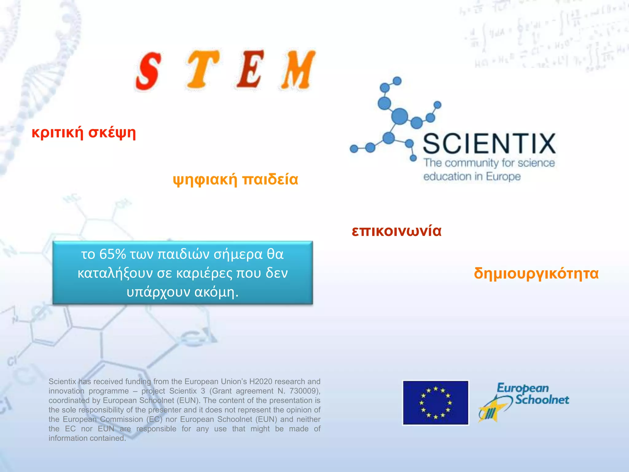 Scientix has received funding from the European Union’s H2020 research and
innovation programme – project Scientix 3 (Grant agreement N. 730009),
coordinated by European Schoolnet (EUN). The content of the presentation is
the sole responsibility of the presenter and it does not represent the opinion of
the European Commission (EC) nor European Schoolnet (EUN) and neither
the EC nor EUN are responsible for any use that might be made of
information contained.
το 65% των παιδιών σήμερα θα
καταλήξουν σε καριέρες που δεν
υπάρχουν ακόμη.
κριτική σκέψη
ψηφιακή παιδεία
επικοινωνία
δημιουργικότητα
 