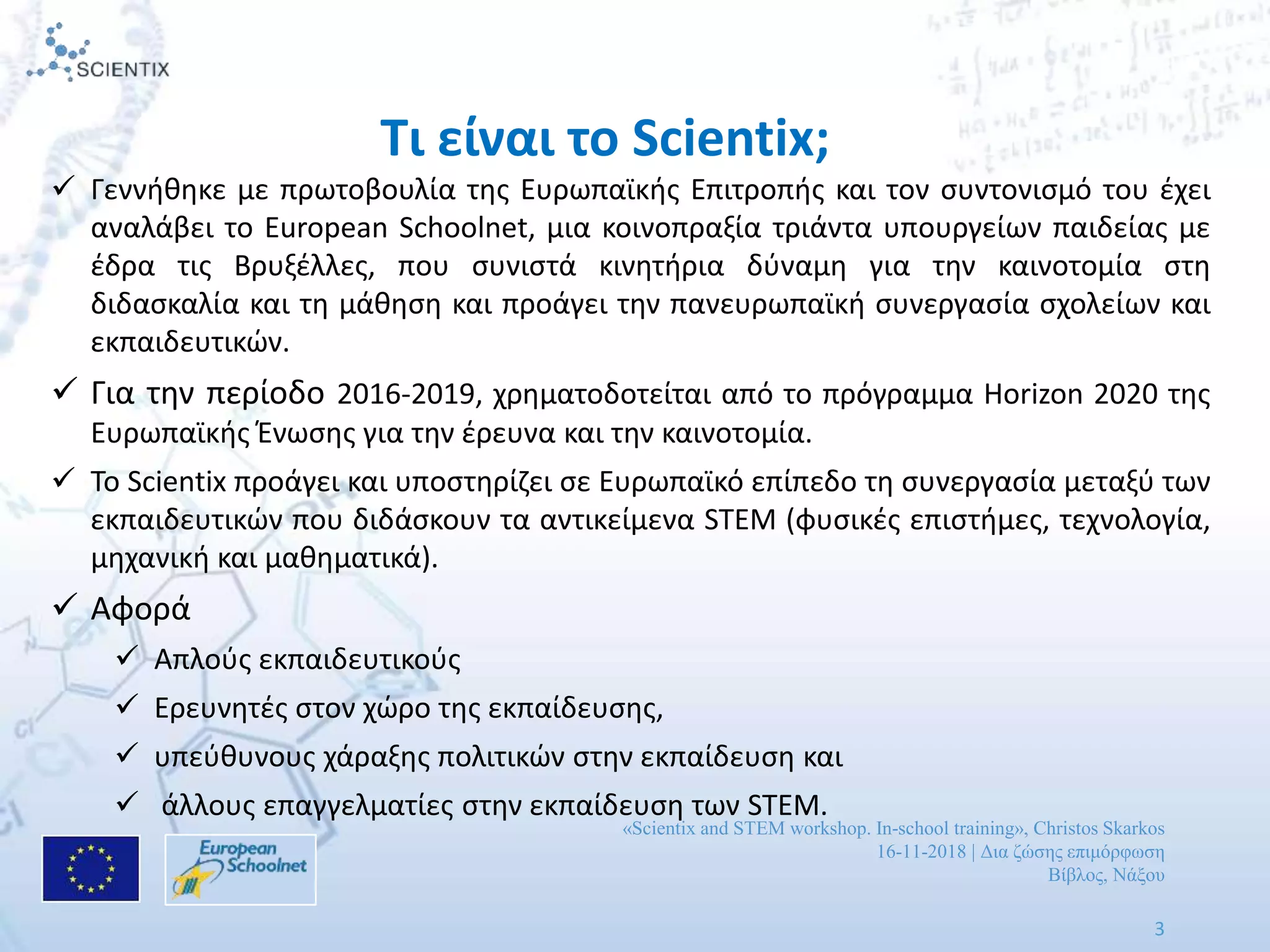 «Scientix and STEM workshop. In-school training», Christos Skarkos
16-11-2018 | Δια ζώσης επιμόρφωση
Βίβλος, Νάξου
3
 Γεννήθηκε με πρωτοβουλία της Ευρωπαϊκής Επιτροπής και τον συντονισμό του έχει
αναλάβει το European Schoolnet, μια κοινοπραξία τριάντα υπουργείων παιδείας με
έδρα τις Βρυξέλλες, που συνιστά κινητήρια δύναμη για την καινοτομία στη
διδασκαλία και τη μάθηση και προάγει την πανευρωπαϊκή συνεργασία σχολείων και
εκπαιδευτικών.
 Για την περίοδο 2016-2019, χρηματοδοτείται από το πρόγραμμα Horizon 2020 της
Ευρωπαϊκής Ένωσης για την έρευνα και την καινοτομία.
 Το Scientix προάγει και υποστηρίζει σε Ευρωπαϊκό επίπεδο τη συνεργασία μεταξύ των
εκπαιδευτικών που διδάσκουν τα αντικείμενα STEM (φυσικές επιστήμες, τεχνολογία,
μηχανική και μαθηματικά).
 Αφορά
 Απλούς εκπαιδευτικούς
 Ερευνητές στον χώρο της εκπαίδευσης,
 υπεύθυνους χάραξης πολιτικών στην εκπαίδευση και
 άλλους επαγγελματίες στην εκπαίδευση των STEM.
Τι είναι το Scientix;
 