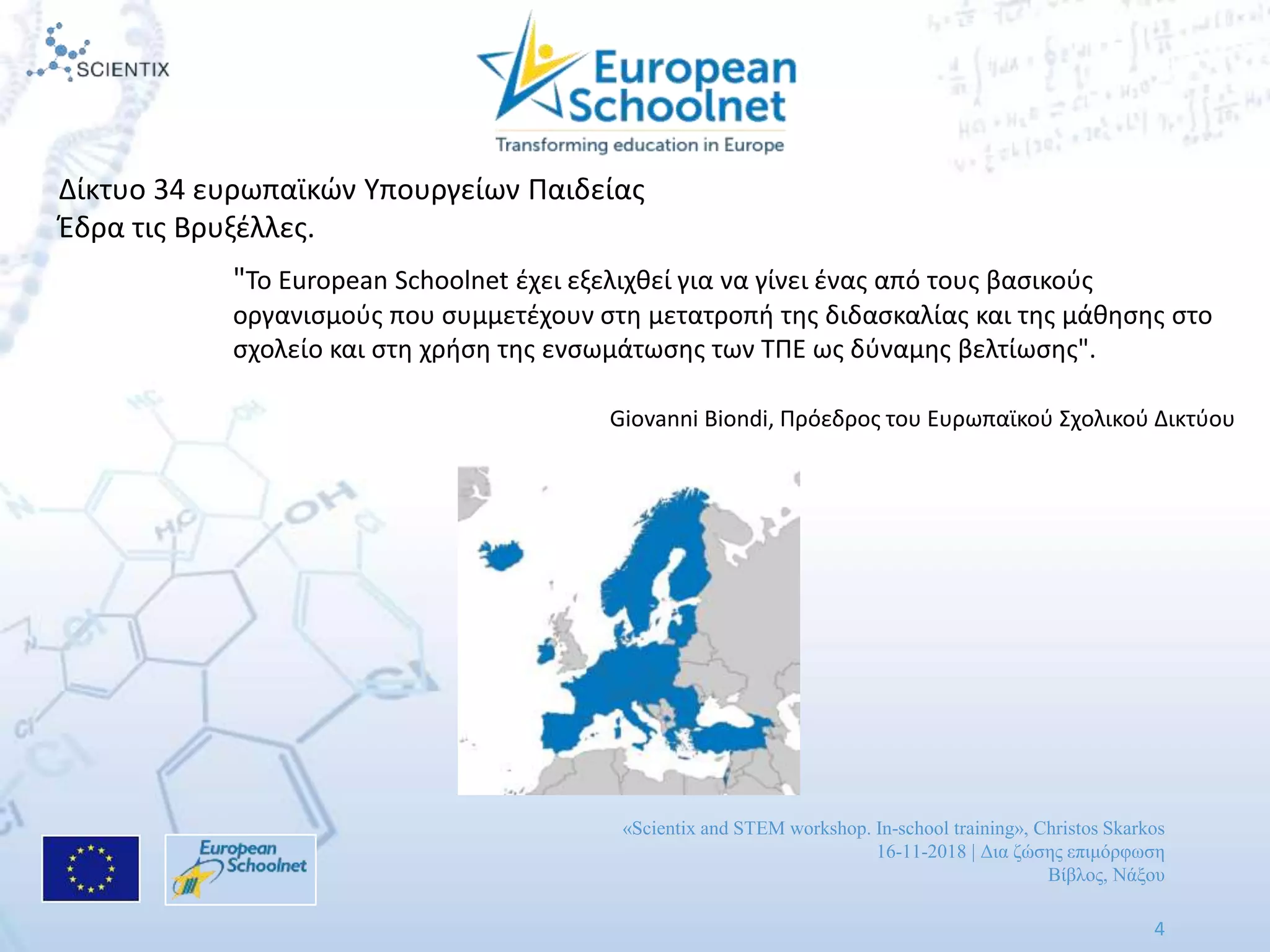 «Scientix and STEM workshop. In-school training», Christos Skarkos
16-11-2018 | Δια ζώσης επιμόρφωση
Βίβλος, Νάξου
4
Δίκτυο 34 ευρωπαϊκών Υπουργείων Παιδείας
Έδρα τις Βρυξέλλες.
"Το European Schoolnet έχει εξελιχθεί για να γίνει ένας από τους βασικούς
οργανισμούς που συμμετέχουν στη μετατροπή της διδασκαλίας και της μάθησης στο
σχολείο και στη χρήση της ενσωμάτωσης των ΤΠΕ ως δύναμης βελτίωσης".
Giovanni Biondi, Πρόεδρος του Ευρωπαϊκού Σχολικού Δικτύου
 