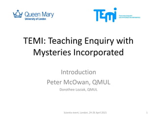 TEMI: Teaching Enquiry with
Mysteries Incorporated
Introduction
Peter McOwan, QMUL
Dorothee Loziak, QMUL
Scientix event, London, 24-26 April 2015 1
 