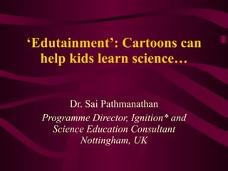 ‘ Edutainment’: Cartoons can help kids learn science… Dr. Sai Pathmanathan Programme Director, Ignition* and Science Education Consultant Nottingham, UK 