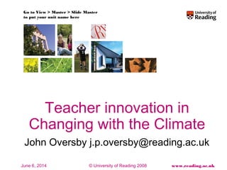Go to View > Master > Slide Master 
to put your unit name here 
Teacher innovation in 
Changing with the Climate 
John Oversby j.p.oversby@reading.ac.uk 
© University of Reading 2008 www.reading.ac.uk 
June 6, 2014 
 