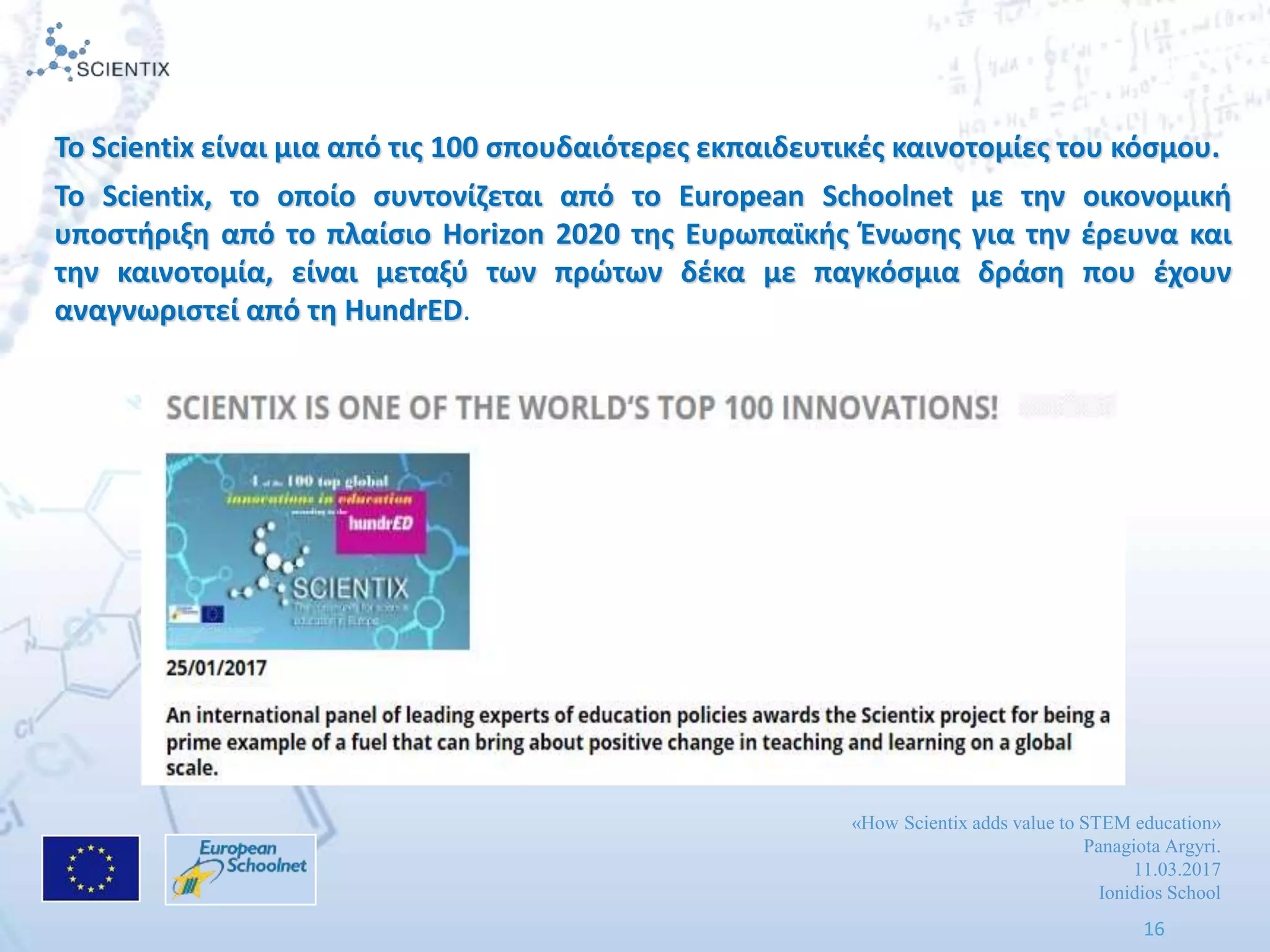 «How Scientix adds value to STEM education»
Panagiota Argyri.
11.03.2017
Ionidios School
16
Το Scientix είναι μια από τισ 100 ςπουδαιότερεσ εκπαιδευτικζσ καινοτομίεσ του κόςμου.
Το Scientix, το οποίο ςυντονίηεται από το European Schoolnet με τθν οικονομικι
υποςτιριξθ από το πλαίςιο Horizon 2020 τθσ Ευρωπαϊκισ Ζνωςθσ για τθν ζρευνα και
τθν καινοτομία, είναι μεταξφ των πρϊτων δζκα με παγκόςμια δράςθ που ζχουν
αναγνωριςτεί από τθ HundrED.
 
