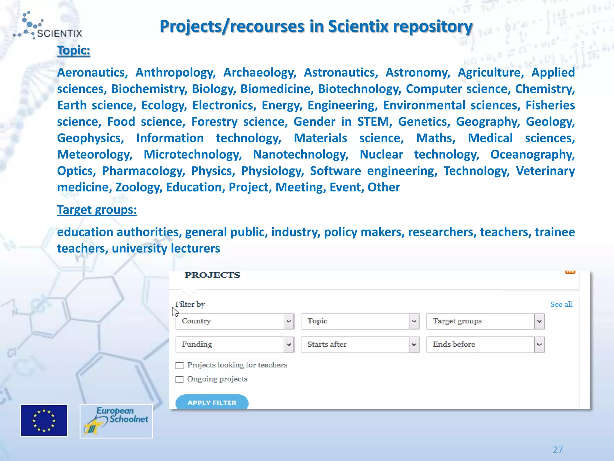27
Projects/recourses in Scientix repository
Topic:
Aeronautics, Anthropology, Archaeology, Astronautics, Astronomy, Agriculture, Applied
sciences, Biochemistry, Biology, Biomedicine, Biotechnology, Computer science, Chemistry,
Earth science, Ecology, Electronics, Energy, Engineering, Environmental sciences, Fisheries
science, Food science, Forestry science, Gender in STEM, Genetics, Geography, Geology,
Geophysics, Information technology, Materials science, Maths, Medical sciences,
Meteorology, Microtechnology, Nanotechnology, Nuclear technology, Oceanography,
Optics, Pharmacology, Physics, Physiology, Software engineering, Technology, Veterinary
medicine, Zoology, Education, Project, Meeting, Event, Other
Target groups:
education authorities, general public, industry, policy makers, researchers, teachers, trainee
teachers, university lecturers
 