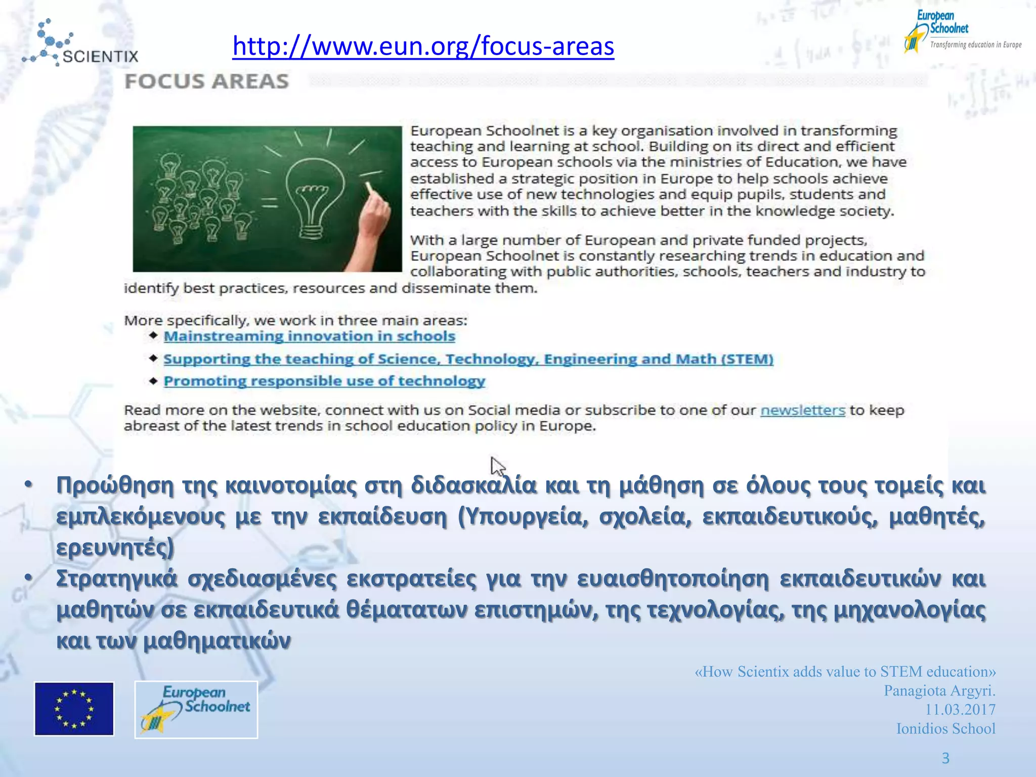 «How Scientix adds value to STEM education»
Panagiota Argyri.
11.03.2017
Ionidios School
3
http://www.eun.org/focus-areas
• Προϊκθςθ τθσ καινοτομίασ ςτθ διδαςκαλία και τθ μάκθςθ ςε όλουσ τουσ τομείσ και
εμπλεκόμενουσ με τθν εκπαίδευςθ (Υπουργεία, ςχολεία, εκπαιδευτικοφσ, μακθτζσ,
ερευνθτζσ)
• Στρατθγικά ςχεδιαςμζνεσ εκςτρατείεσ για τθν ευαιςκθτοποίθςθ εκπαιδευτικϊν και
μακθτϊν ςε εκπαιδευτικά κζματατων επιςτθμϊν, τθσ τεχνολογίασ, τθσ μθχανολογίασ
και των μακθματικϊν
 