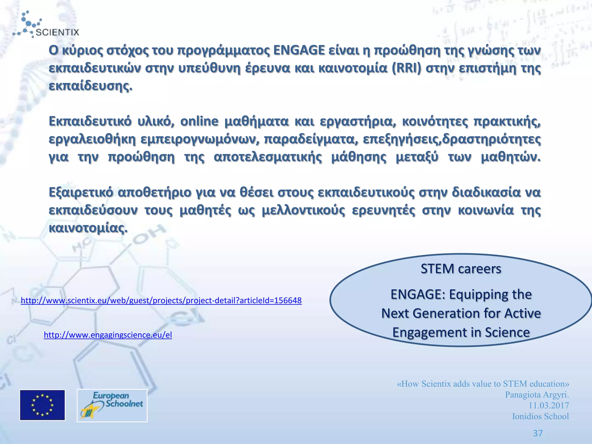 «How Scientix adds value to STEM education»
Panagiota Argyri.
11.03.2017
Ionidios School
37
Ο κφριοσ ςτόχοσ του προγράμματοσ ENGAGE είναι θ προϊκθςθ τθσ γνϊςθσ των
εκπαιδευτικϊν ςτθν υπεφκυνθ ζρευνα και καινοτομία (RRI) ςτθν επιςτιμθ τθσ
εκπαίδευςθσ.
Εκπαιδευτικό υλικό, online μακιματα και εργαςτιρια, κοινότθτεσ πρακτικισ,
εργαλειοκικθ εμπειρογνωμόνων, παραδείγματα, επεξθγιςεισ,δραςτθριότθτεσ
για τθν προϊκθςθ τθσ αποτελεςματικισ μάκθςθσ μεταξφ των μακθτϊν.
Εξαιρετικό αποκετιριο για να κζςει ςτουσ εκπαιδευτικοφσ ςτθν διαδικαςία να
εκπαιδεφςουν τουσ μακθτζσ ωσ μελλοντικοφσ ερευνθτζσ ςτθν κοινωνία τθσ
καινοτομίασ.
http://www.scientix.eu/web/guest/projects/project-detail?articleId=156648
http://www.engagingscience.eu/el
STEM careers
ENGAGE: Equipping the
Next Generation for Active
Engagement in Science
 
