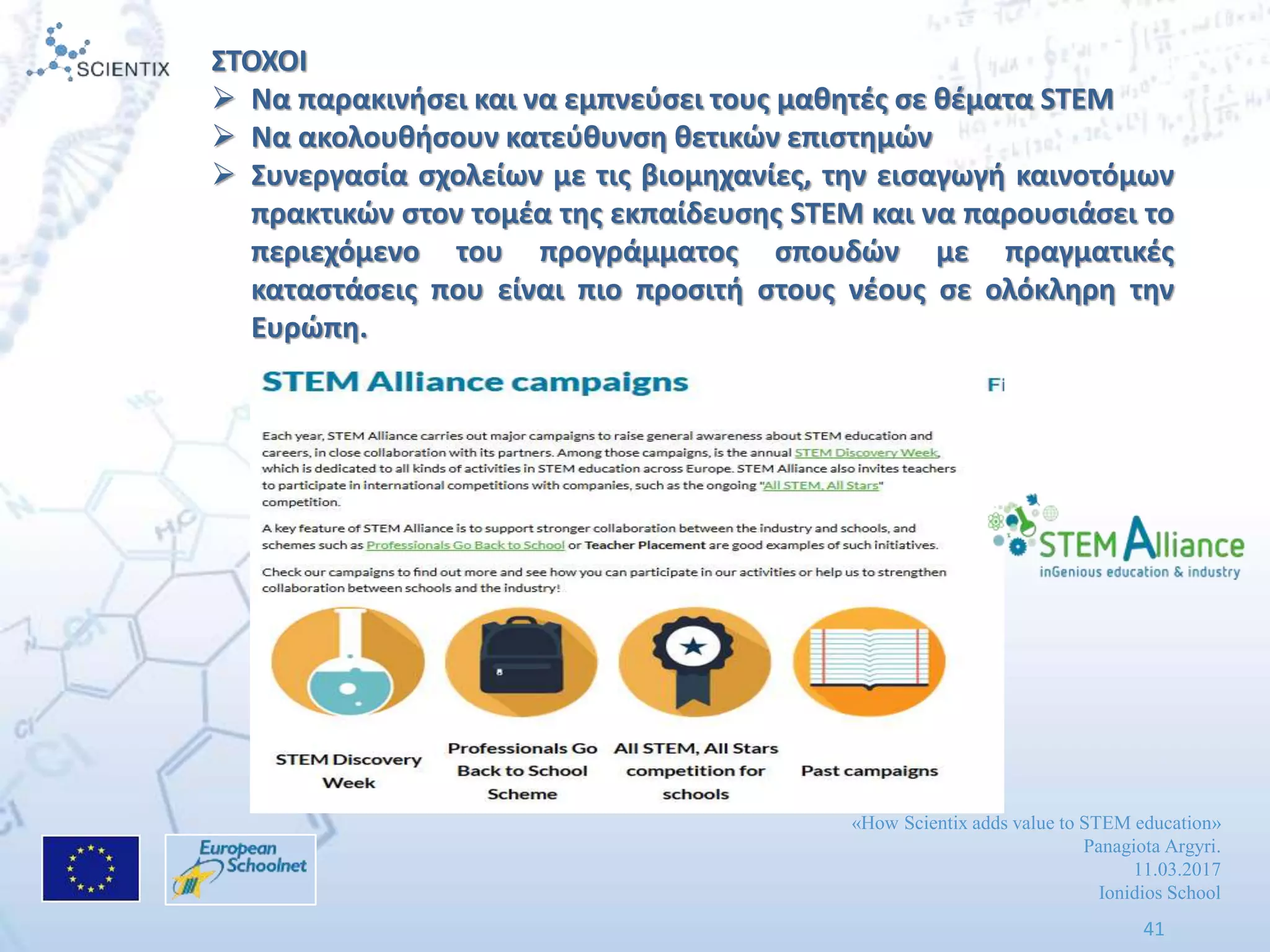 «How Scientix adds value to STEM education»
Panagiota Argyri.
11.03.2017
Ionidios School
41
ΣΤΟΧΟΙ
 Να παρακινιςει και να εμπνεφςει τουσ μακθτζσ ςε κζματα STEM
 Να ακολουκιςουν κατεφκυνςθ κετικϊν επιςτθμϊν
 Συνεργαςία ςχολείων με τισ βιομθχανίεσ, τθν ειςαγωγι καινοτόμων
πρακτικϊν ςτον τομζα τθσ εκπαίδευςθσ STEM και να παρουςιάςει το
περιεχόμενο του προγράμματοσ ςπουδϊν με πραγματικζσ
καταςτάςεισ που είναι πιο προςιτι ςτουσ νζουσ ςε ολόκλθρθ τθν
Ευρϊπθ.
 