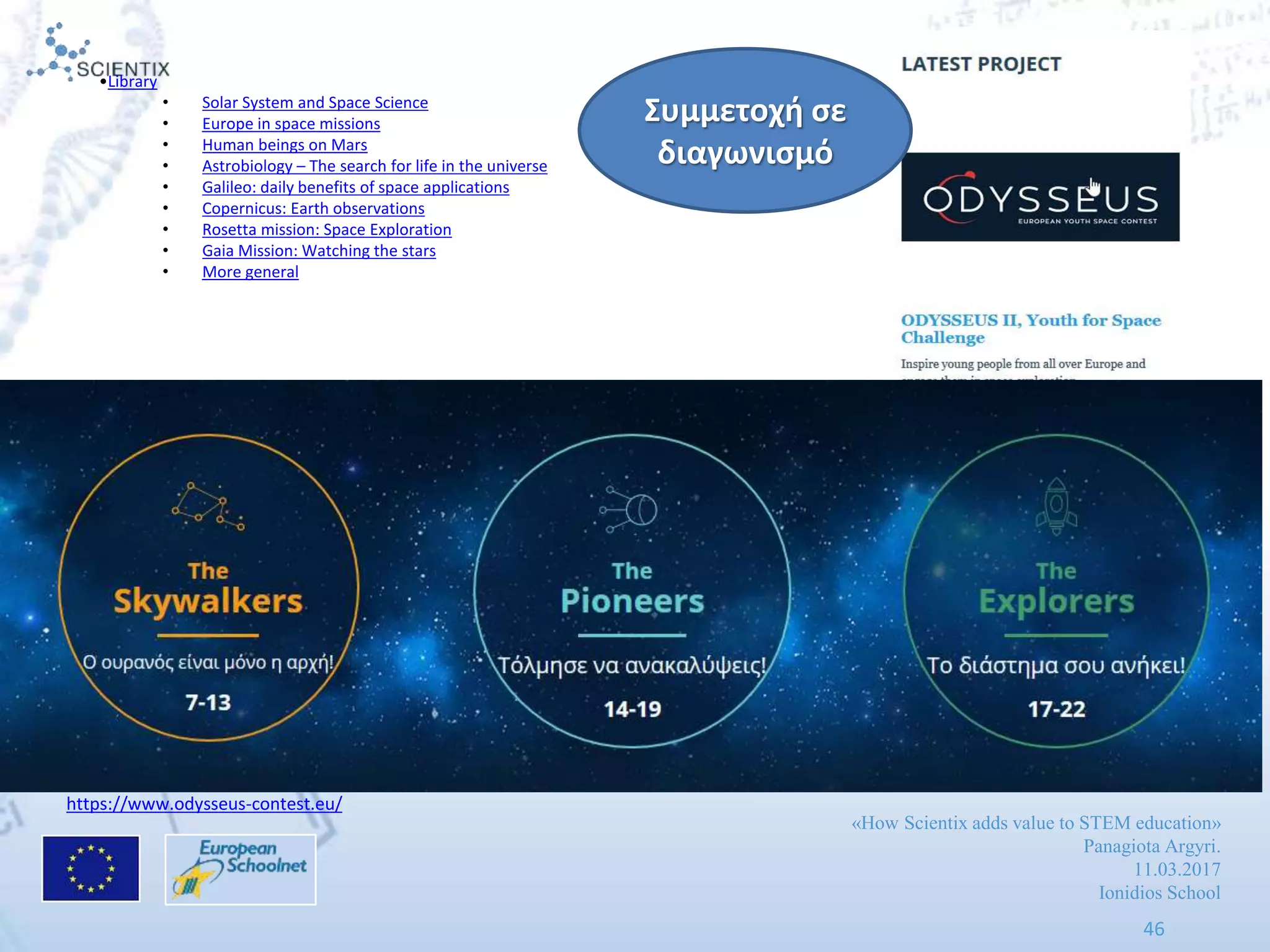 «How Scientix adds value to STEM education»
Panagiota Argyri.
11.03.2017
Ionidios School
46
http://www.scientix.eu/projects/project-detail?articleId=491373
https://www.odysseus-contest.eu/
•Library
• Solar System and Space Science
• Europe in space missions
• Human beings on Mars
• Astrobiology – The search for life in the universe
• Galileo: daily benefits of space applications
• Copernicus: Earth observations
• Rosetta mission: Space Exploration
• Gaia Mission: Watching the stars
• More general
Συμμετοχι ςε
διαγωνιςμό
 