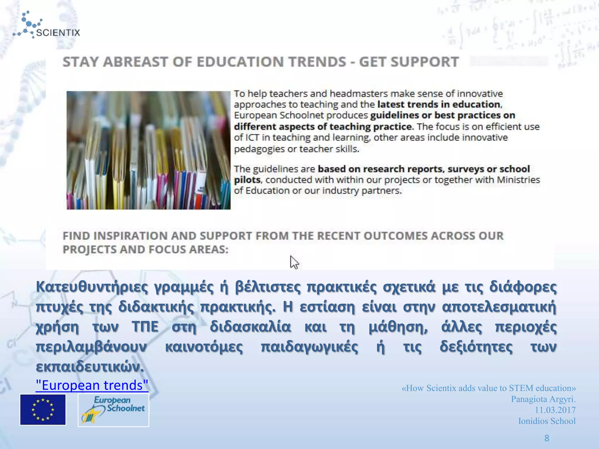 «How Scientix adds value to STEM education»
Panagiota Argyri.
11.03.2017
Ionidios School
8
Κατευκυντιριεσ γραμμζσ ι βζλτιςτεσ πρακτικζσ ςχετικά με τισ διάφορεσ
πτυχζσ τθσ διδακτικισ πρακτικισ. Η εςτίαςθ είναι ςτθν αποτελεςματικι
χριςθ των ΤΠΕ ςτθ διδαςκαλία και τθ μάκθςθ, άλλεσ περιοχζσ
περιλαμβάνουν καινοτόμεσ παιδαγωγικζσ ι τισ δεξιότθτεσ των
εκπαιδευτικϊν.
"European trends"
 