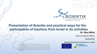 Presentation of Scientix and practical ways for the
participation of teachers from Israel in its activities
The work presented in this document/ workshop is supported by the
European Commission’s FP7 programme – project Scientix 2 (Grant
agreement N. 337250), coordinated by European Schoolnet (EUN). The
content of this document/workshop is the sole responsibility of the organizer
and it does not represent the opinion of the European Commission, and the
Commission is not responsible for any use that might be made of information
contained herein.
Dr. Gina Mihai
Science Projects Officer
19/03/2015
Scientix National Conference in Israel
 