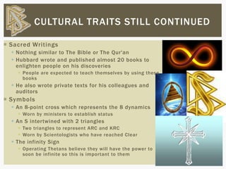  Sacred Writings
 Nothing similar to The Bible or The Qur'an
 Hubbard wrote and published almost 20 books to
enlighten people on his discoveries
 People are expected to teach themselves by using these
books
 He also wrote private texts for his colleagues and
auditors
 Symbols
 An 8-point cross which represents the 8 dynamics
 Worn by ministers to establish status
 An S intertwined with 2 triangles
 Two triangles to represent ARC and KRC
 Worn by Scientologists who have reached Clear
 The infinity Sign
 Operating Thetans believe they will have the power to
soon be infinite so this is important to them
CULTURAL TRAITS STILL CONTINUED
 