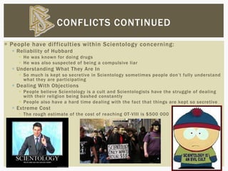  People have difficulties within Scientology concerning:
 Reliability of Hubbard
 He was known for doing drugs
 He was also suspected of being a compulsive liar
 Understanding What They Are In
 So much is kept so secretive in Scientology sometimes people don’t fully understand
what they are participating
 Dealing With Objections
 People believe Scientology is a cult and Scientologists have the struggle of dealing
with their religion being bashed constantly
 People also have a hard time dealing with the fact that things are kept so secretive
 Extreme Cost
 The rough estimate of the cost of reaching OT-VIII is $500 000
CONFLICTS CONTINUED
 