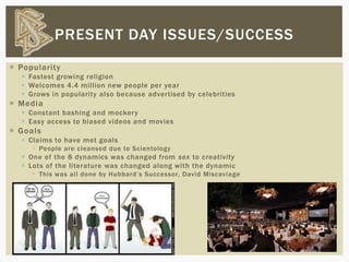  Popularity
 Fastest growing religion
 Welcomes 4.4 million new people per year
 Grows in popularity also because advertised by celebrities
 Media
 Constant bashing and mockery
 Easy access to biased videos and movies
 Goals
 Claims to have met goals
 People are cleansed due to Scientology
 One of the 8 dynamics was changed from sex to creativity
 Lots of the literature was changed along with the dynamic
 This was all done by Hubbard’s Successor, David Miscaviage
PRESENT DAY ISSUES/SUCCESS
 