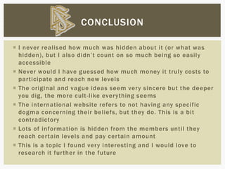  I never realised how much was hidden about it (or what was
hidden), but I also didn’t count on so much being so easily
accessible
 Never would I have guessed how much money it truly costs to
participate and reach new levels
 The original and vague ideas seem very sincere but the deeper
you dig, the more cult-like everything seems
 The international website refers to not having any specific
dogma concerning their beliefs, but they do. This is a bit
contradictory
 Lots of information is hidden from the members until they
reach certain levels and pay certain amount
 This is a topic I found very interesting and I would love to
research it further in the future
CONCLUSION
 