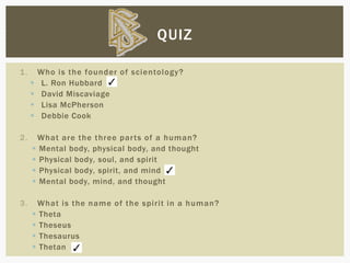 1. Who is the founder of scientology?
 L. Ron Hubbard
 David Miscaviage
 Lisa McPherson
 Debbie Cook
2. What are the three parts of a human?
 Mental body, physical body, and thought
 Physical body, soul, and spirit
 Physical body, spirit, and mind
 Mental body, mind, and thought
3. What is the name of the spirit in a human?
 Theta
 Theseus
 Thesaurus
 Thetan
QUIZ
 