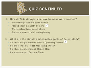 4. How do Scientologists believe humans were created?
 They were placed on Earth by God
 Placed them on Earth by Xenu
 They evolved from small aliens
 They are eternal, with no beginning
5. What are the simple and complex goals of Scientology?
 Spiritual enlightenment; Reach Operating Thetan
 Cleanse oneself; Reach Operating Thetan
 Spiritual enlightenment; Reach Clear
 Cleanse oneself; Become Xenu
QUIZ CONTINUED
 