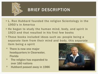  L. Ron Hubbard founded the religion Scientology in the
1950’s in America
 He began to study the human mind, body, and spirit in
1923 and that resulted in his first few books
 These books included ideas such as: people being a
separate item from their mind and body, this separate
item being a spirit
BRIEF DESCRIPTION
 There is now one major
headquarters in Clearwater,
Florida
 The religion has expanded to
over 160 nations
 Hubbard passed away in 1986
 