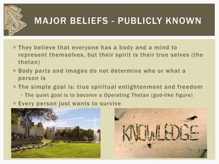  They believe that everyone has a body and a mind to
represent themselves, but their spirit is their true selves (the
thetan)
 Body parts and images do not determine who or what a
person is
 The simple goal is: true spiritual enlightenment and freedom
 The quiet goal is to become a Operating Thetan (god-like figure)
 Every person just wants to survive
MAJOR BELIEFS - PUBLICLY KNOWN
 