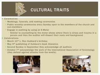  Ceremonies
 Weddings, funerals, and naming ceremonies
 Public worship ceremonies every Sunday open to the members of the church and
non-members
 Engage in auditing by using an E-Meter
 Similar to counselling by the meter shows where there is stress and trauma in a
person and then the auditor will dissect their roots and background
 Celebrations
 March 13th L. Ron Hubbard’s birthday
 May 9th publishing of Hubbard’s book Dianetics
 Second Sunday in September they acknowledge all auditors
 October 7th acknowledge the work of the International Association of Scientology
(they defend against attacks from the media)
CULTURAL TRAITS
 