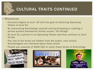  Milestones
 Everyone begins at level -34 with the goal of achieving Operating
Thetan at level 21
 By researching Scientology yourself and participating in auditing a
person pushes themselves further across “The Bridge”
 At level 21 a person is an Operating Thetan and they continue to level
OT-VIII
 The rest of the levels are hidden from the public, only certain
Scientologists are informed about these levels
 People pay upwards of $500 000 to reach these levels of Scientology
CULTURAL TRAITS CONTINUED
 