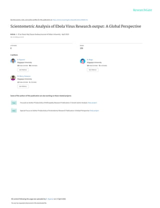 See discussions, stats, and author profiles for this publication at: https://www.researchgate.net/publication/340682751
Scientometric Analysis of Ebola Virus Research output: A Global Perspective
Article in Xi'an Dianzi Keji Daxue Xuebao/Journal of Xidian University · April 2020
DOI: 10.37896/jxu14.4/130
CITATIONS
0
READS
150
3 authors:
Some of the authors of this publication are also working on these related projects:
Focused on Author Productivity of Arthropathy Research Publication: A Scient metric Analysis View project
Special Focus on Author Productivity of Scleroderma Research Publication: A Global Perspective View project
K. Ayyanar
Alagappa University
33 PUBLICATIONS 49 CITATIONS
SEE PROFILE
A. Alagu
Alagappa University
19 PUBLICATIONS 71 CITATIONS
SEE PROFILE
M. Mercy Clarance
Alagappa University
13 PUBLICATIONS 5 CITATIONS
SEE PROFILE
All content following this page was uploaded by K. Ayyanar on 17 April 2020.
The user has requested enhancement of the downloaded file.
 