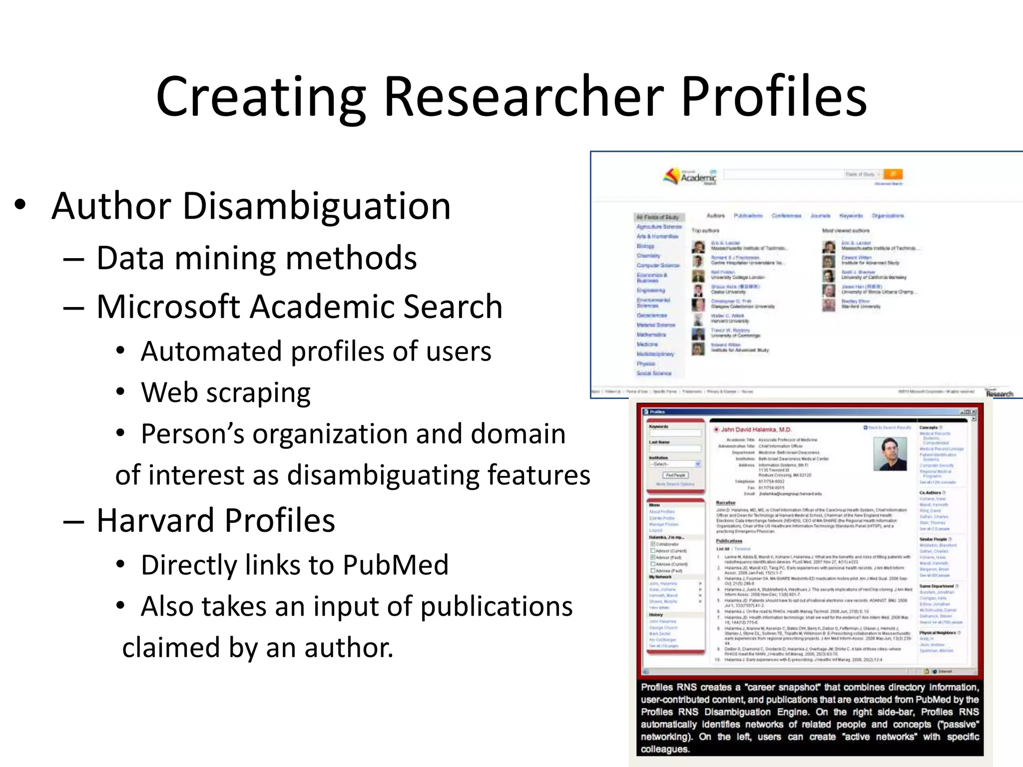 Creating Researcher Profiles
• Author Disambiguation
  – Data mining methods
  – Microsoft Academic Search
     • Automated profiles of users
     • Web scraping
     • Person’s organization and domain
     of interest as disambiguating features
  – Harvard Profiles
     • Directly links to PubMed
     • Also takes an input of publications
      claimed by an author.
 