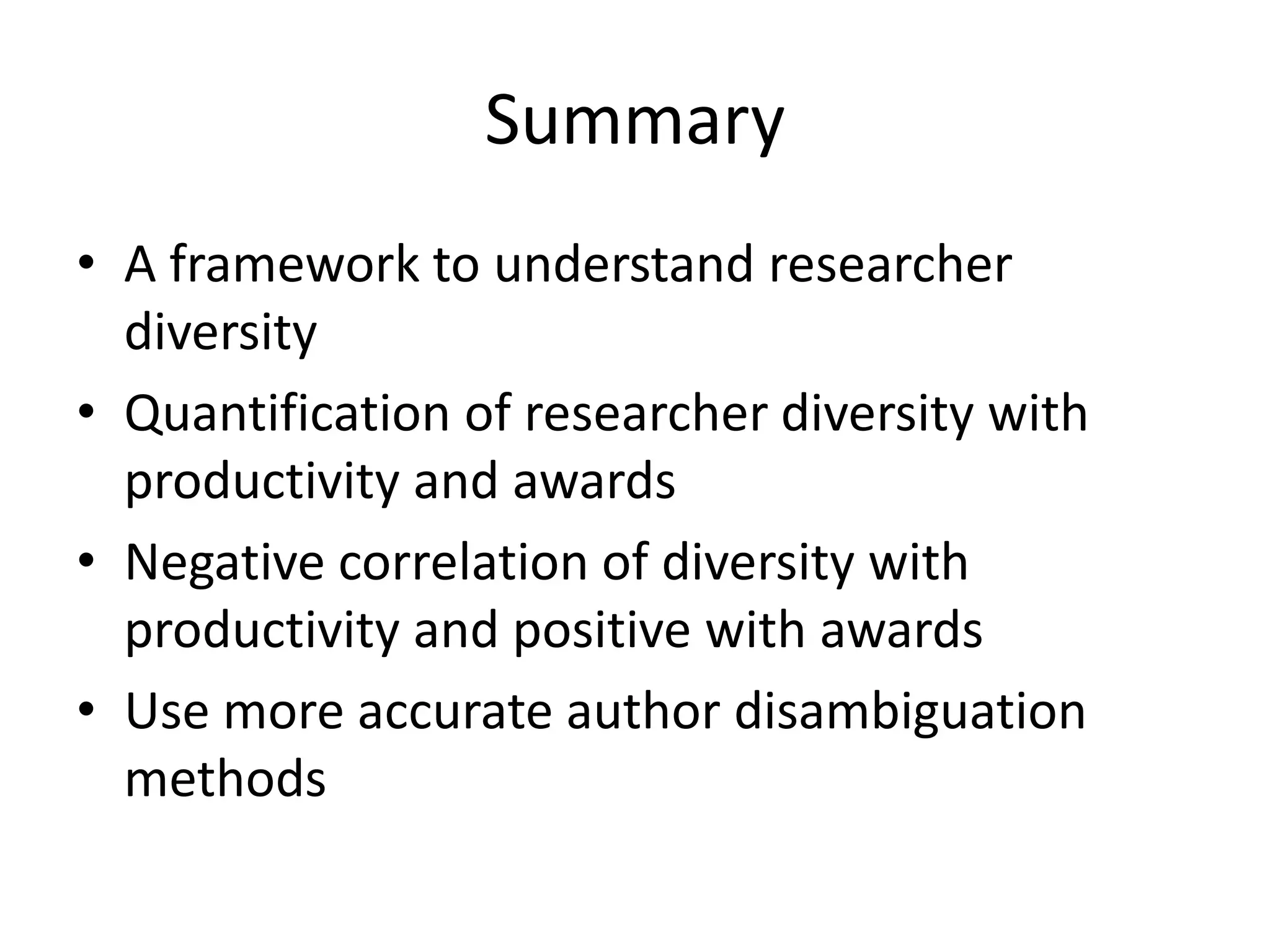 Summary
• A framework to understand researcher
  diversity
• Quantification of researcher diversity with
  productivity and awards
• Negative correlation of diversity with
  productivity and positive with awards
• Use more accurate author disambiguation
  methods
 