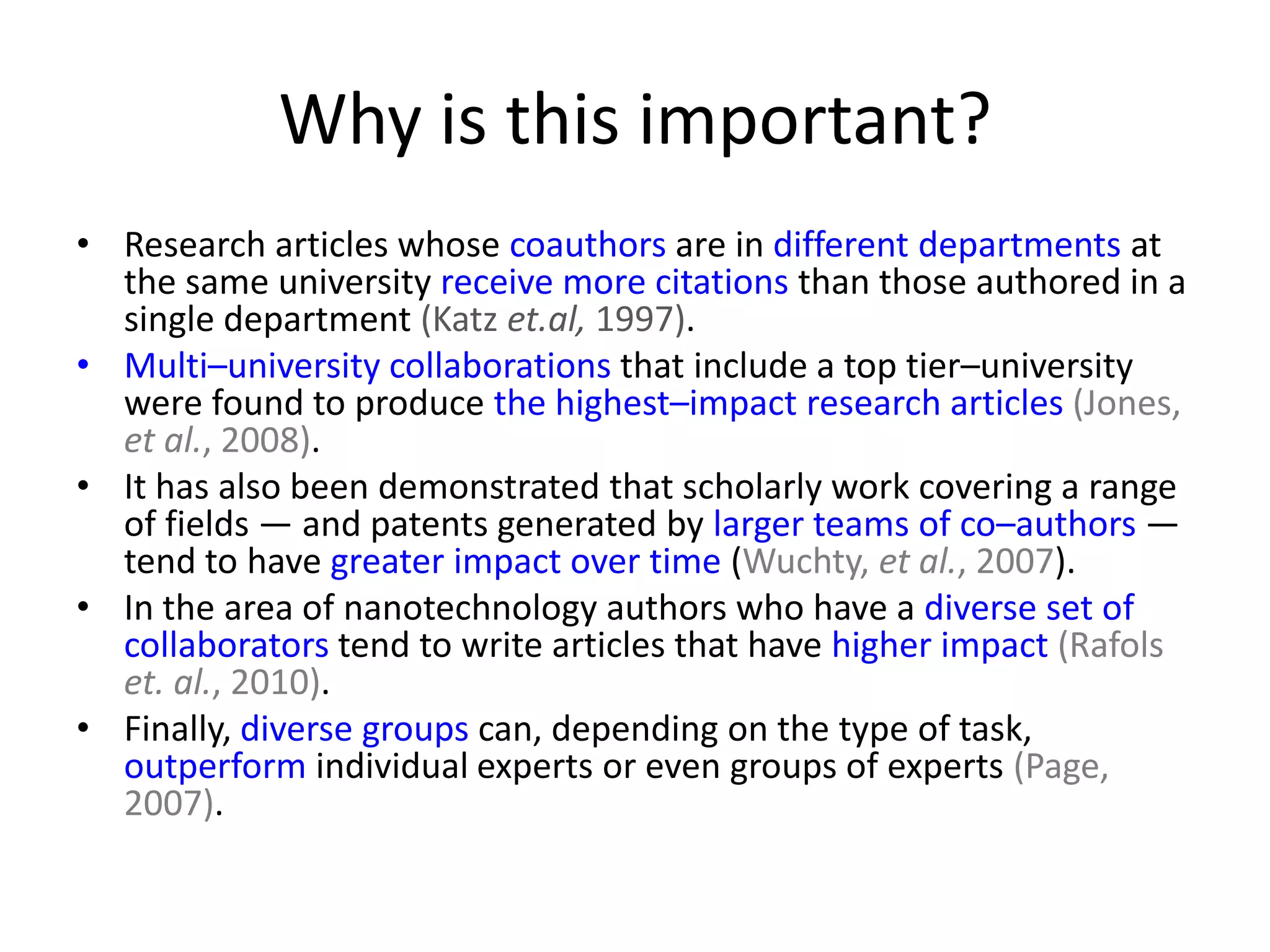 Why is this important?
• Research articles whose coauthors are in different departments at
  the same university receive more citations than those authored in a
  single department (Katz et.al, 1997).
• Multi–university collaborations that include a top tier–university
  were found to produce the highest–impact research articles (Jones,
  et al., 2008).
• It has also been demonstrated that scholarly work covering a range
  of fields — and patents generated by larger teams of co–authors —
  tend to have greater impact over time (Wuchty, et al., 2007).
• In the area of nanotechnology authors who have a diverse set of
  collaborators tend to write articles that have higher impact (Rafols
  et. al., 2010).
• Finally, diverse groups can, depending on the type of task,
  outperform individual experts or even groups of experts (Page,
  2007).
 