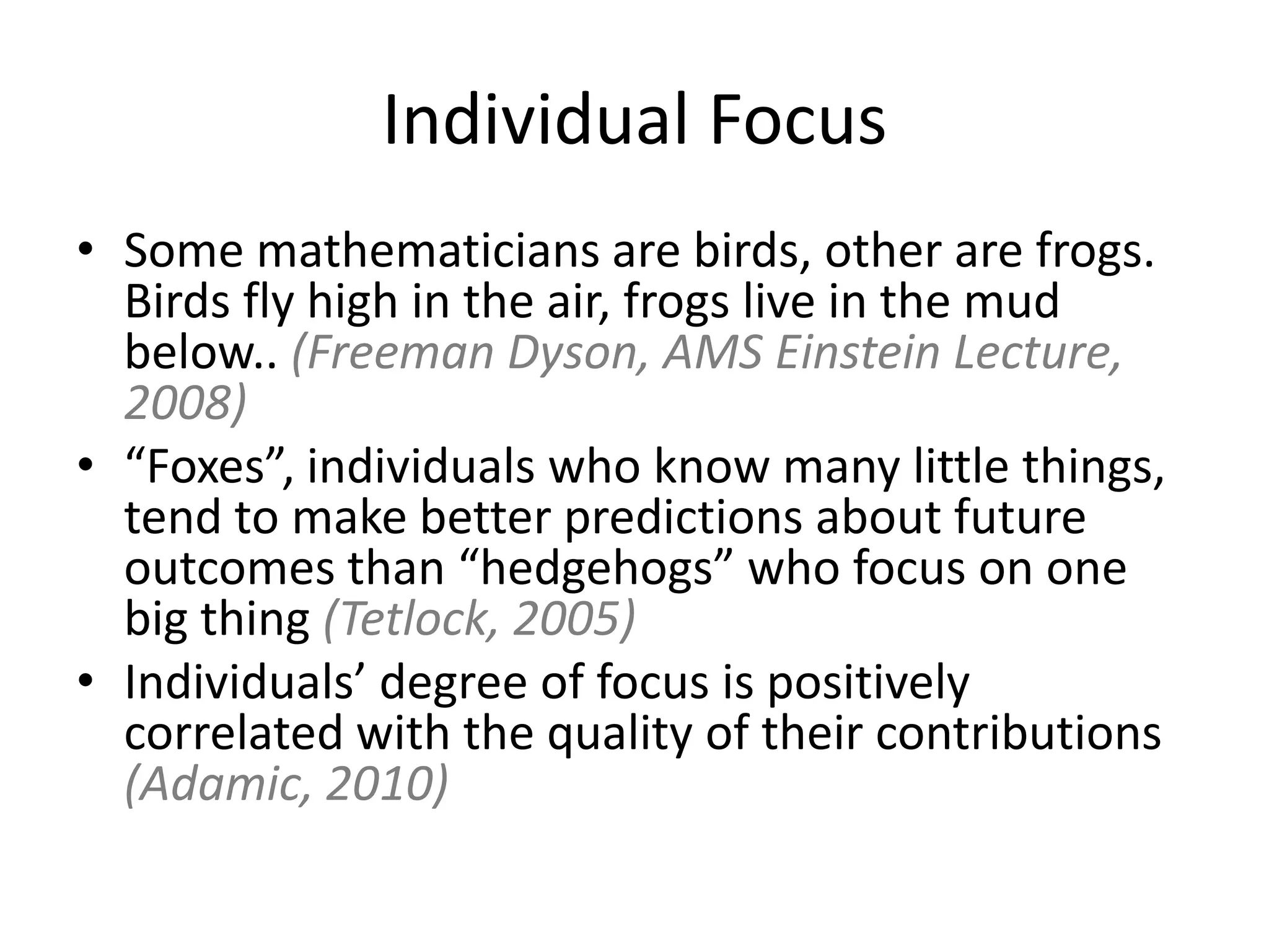 Individual Focus
• Some mathematicians are birds, other are frogs.
  Birds fly high in the air, frogs live in the mud
  below.. (Freeman Dyson, AMS Einstein Lecture,
  2008)
• “Foxes”, individuals who know many little things,
  tend to make better predictions about future
  outcomes than “hedgehogs” who focus on one
  big thing (Tetlock, 2005)
• Individuals’ degree of focus is positively
  correlated with the quality of their contributions
  (Adamic, 2010)
 