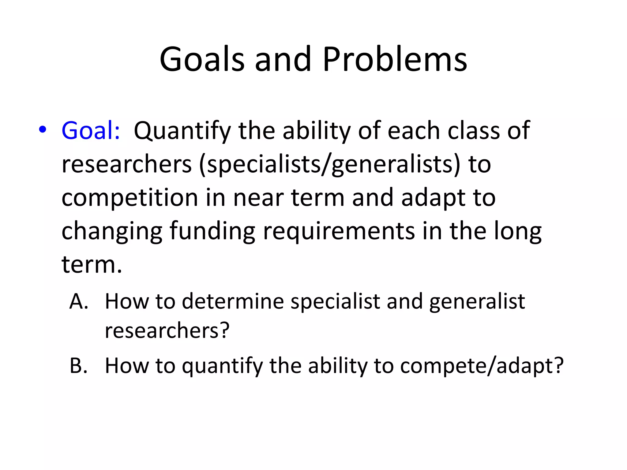 Goals and Problems
• Goal: Quantify the ability of each class of
  researchers (specialists/generalists) to
  competition in near term and adapt to
  changing funding requirements in the long
  term.
  A. How to determine specialist and generalist
     researchers?
  B. How to quantify the ability to compete/adapt?
 
