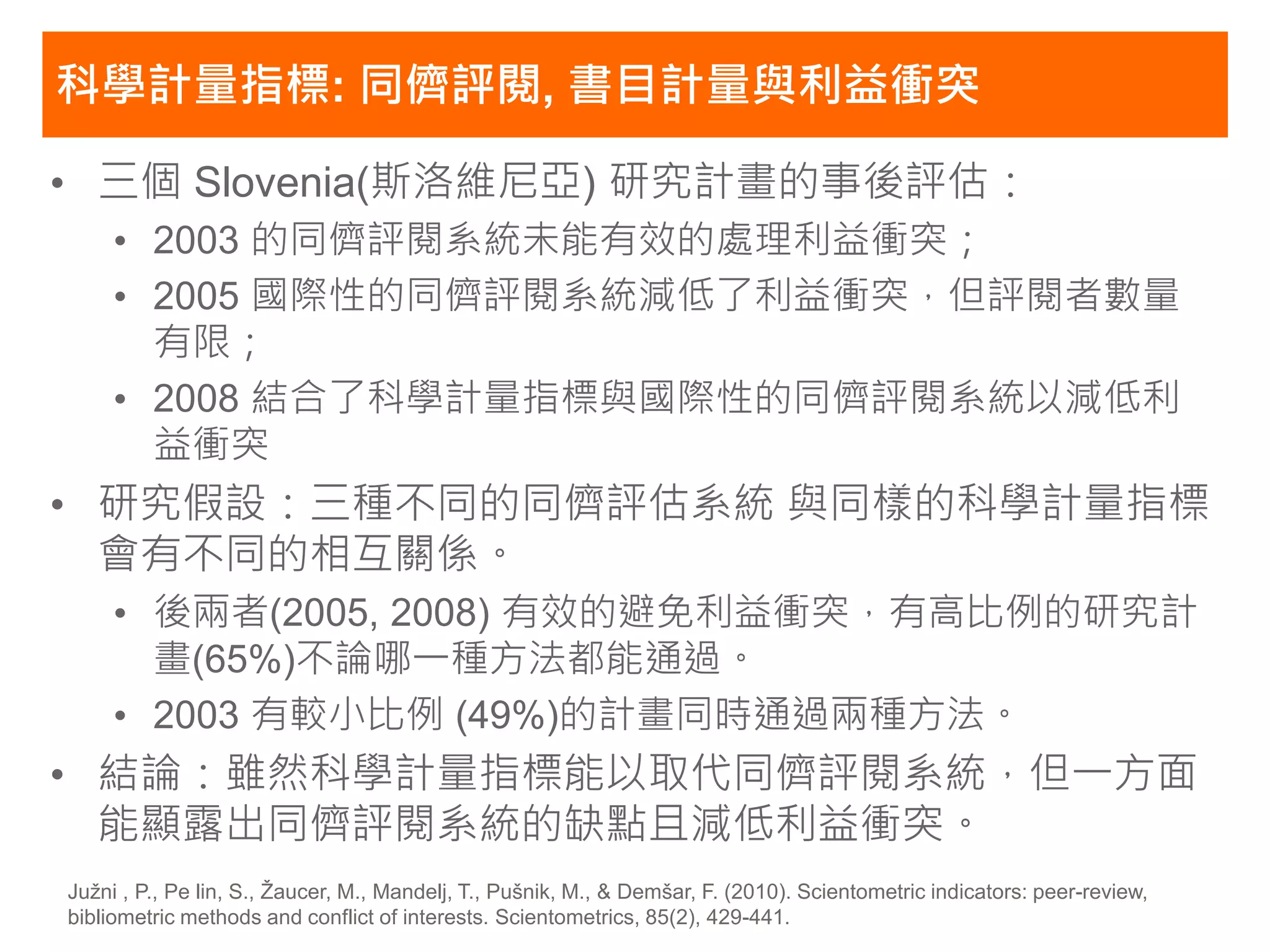 科學計量指標: 同儕評閱, 書目計量與利益衝突

• 三個 Slovenia(斯洛維尼亞) 研究計畫的事後評估：
     • 2003 的同儕評閱系統未能有效的處理利益衝突；
     • 2005 國際性的同儕評閱系統減低了利益衝突，但評閱者數量
       有限；
     • 2008 結合了科學計量指標與國際性的同儕評閱系統以減低利
       益衝突
• 研究假設：三種不同的同儕評估系統 與同樣的科學計量指標
  會有不同的相互關係。
     • 後兩者(2005, 2008) 有效的避免利益衝突，有高比例的研究計
       畫(65%)不論哪一種方法都能通過。
     • 2003 有較小比例 (49%)的計畫同時通過兩種方法。
• 結論：雖然科學計量指標能以取代同儕評閱系統，但一方面
  能顯露出同儕評閱系統的缺點且減低利益衝突。
Južni , P., Pe lin, S., Žaucer, M., Mandelj, T., Pušnik, M., & Demšar, F. (2010). Scientometric indicators: peer-review,
bibliometric methods and conflict of interests. Scientometrics, 85(2), 429-441.
 