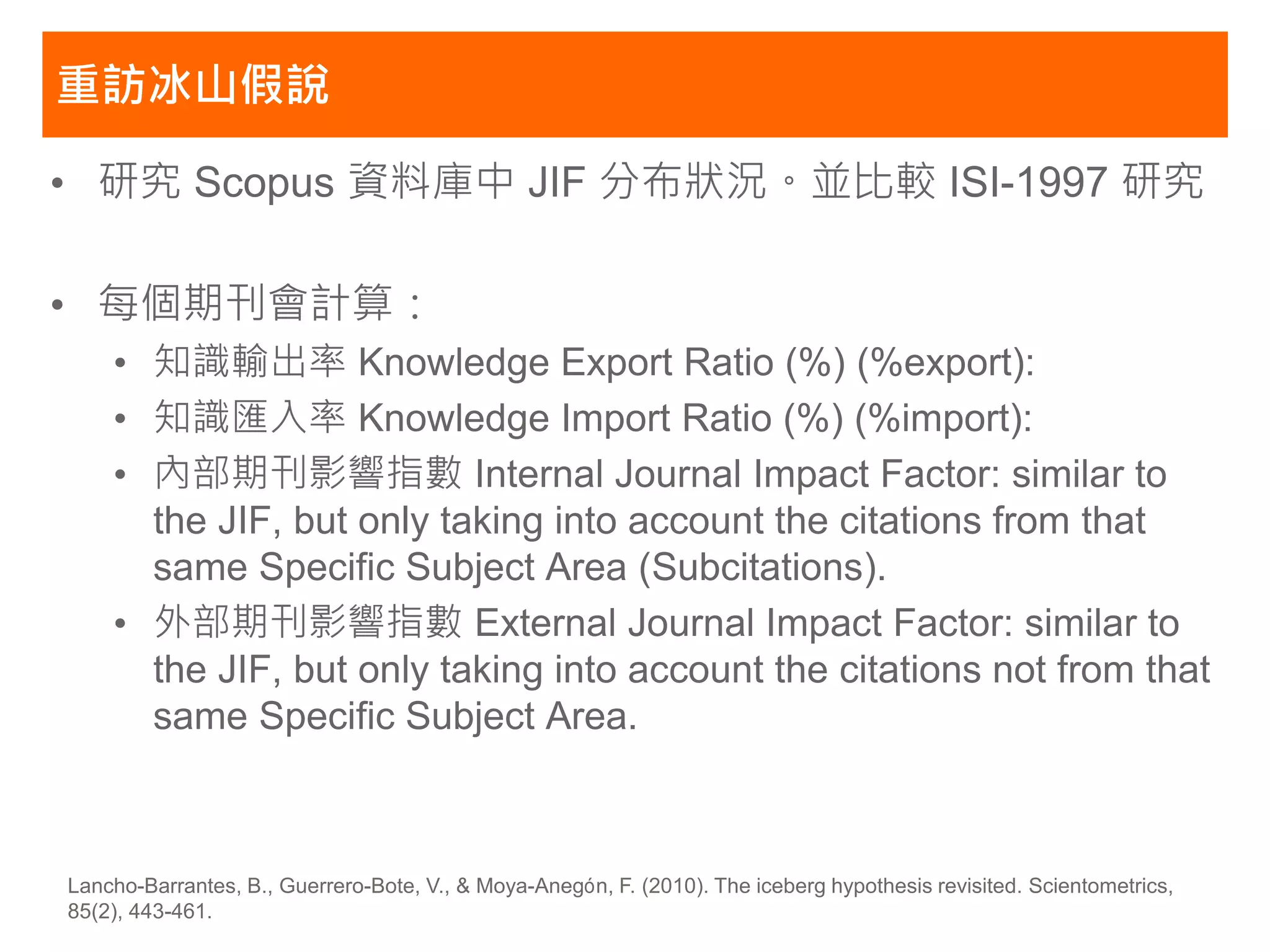 重訪冰山假說

• 研究 Scopus 資料庫中 JIF 分布狀況。並比較 ISI-1997 研究

• 每個期刊會計算：
    • 知識輸出率 Knowledge Export Ratio (%) (%export):
    • 知識匯入率 Knowledge Import Ratio (%) (%import):
    • 內部期刊影響指數 Internal Journal Impact Factor: similar to
      the JIF, but only taking into account the citations from that
      same Specific Subject Area (Subcitations).
    • 外部期刊影響指數 External Journal Impact Factor: similar to
      the JIF, but only taking into account the citations not from that
      same Specific Subject Area.



Lancho-Barrantes, B., Guerrero-Bote, V., & Moya-Anegón, F. (2010). The iceberg hypothesis revisited. Scientometrics,
85(2), 443-461.
 