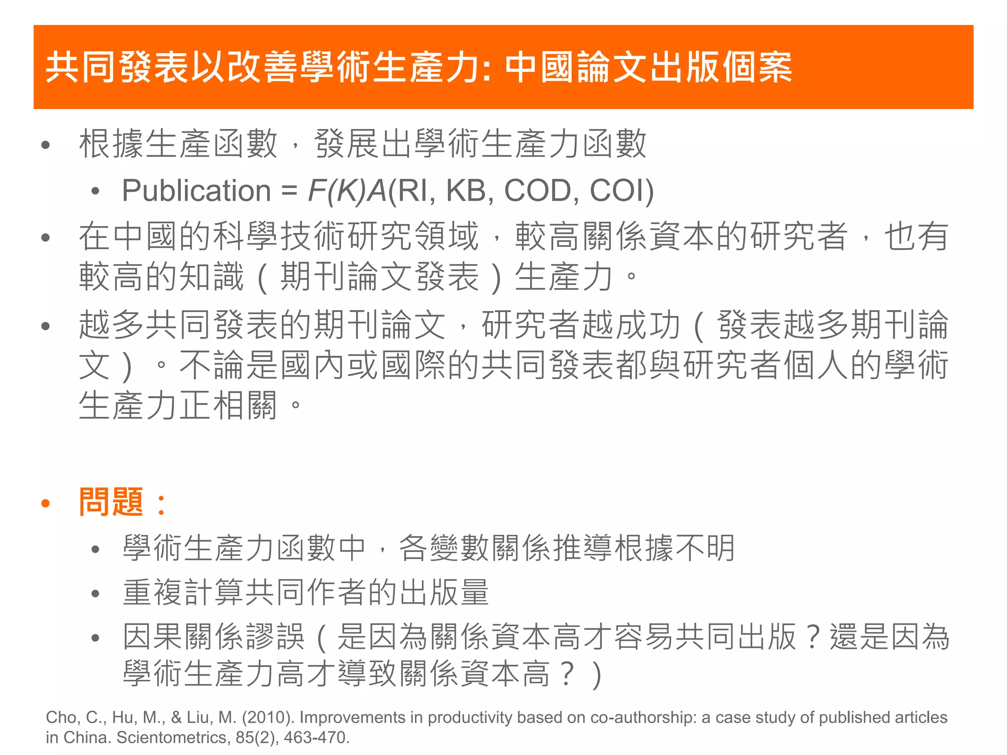 共同發表以改善學術生產力: 中國論文出版個案

• 根據生產函數，發展出學術生產力函數
     • Publication = F(K)A(RI, KB, COD, COI)
• 在中國的科學技術研究領域，較高關係資本的研究者，也有
  較高的知識（期刊論文發表）生產力。
• 越多共同發表的期刊論文，研究者越成功（發表越多期刊論
  文）。不論是國內或國際的共同發表都與研究者個人的學術
  生產力正相關。

• 問題：
     • 學術生產力函數中，各變數關係推導根據不明
     • 重複計算共同作者的出版量
     • 因果關係謬誤（是因為關係資本高才容易共同出版？還是因為
       學術生產力高才導致關係資本高？）
Cho, C., Hu, M., & Liu, M. (2010). Improvements in productivity based on co-authorship: a case study of published articles
in China. Scientometrics, 85(2), 463-470.
 