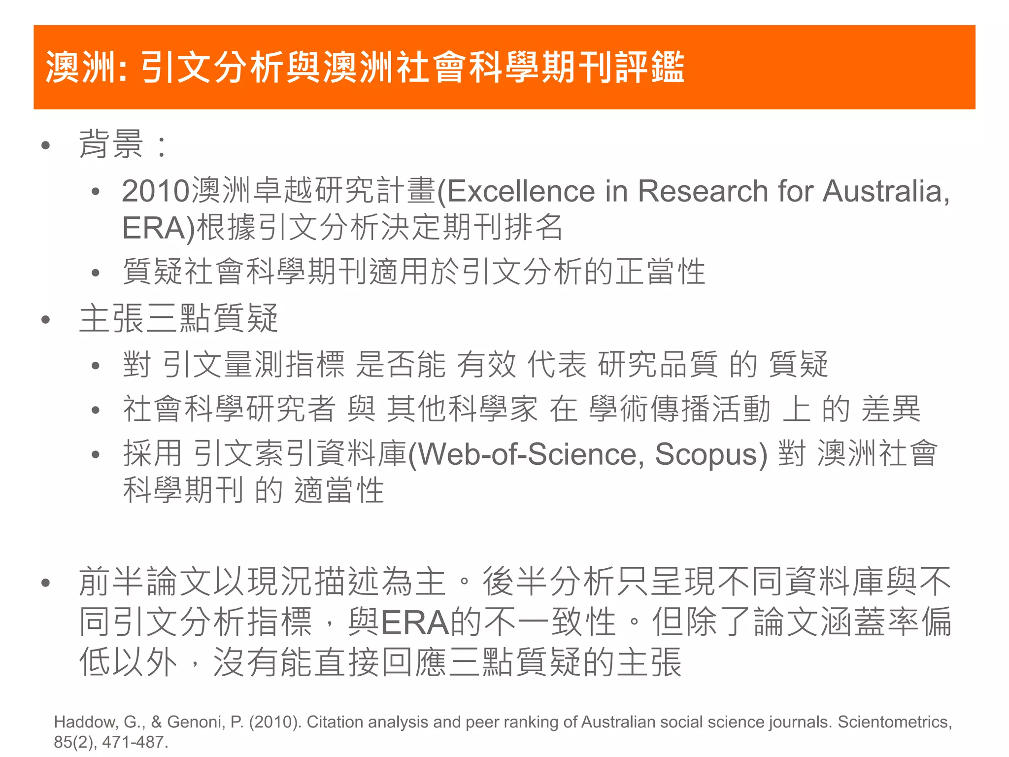 澳洲: 引文分析與澳洲社會科學期刊評鑑

• 背景：
    • 2010澳洲卓越研究計畫(Excellence in Research for Australia,
      ERA)根據引文分析決定期刊排名
    • 質疑社會科學期刊適用於引文分析的正當性
• 主張三點質疑
    • 對 引文量測指標 是否能 有效 代表 研究品質 的 質疑
    • 社會科學研究者 與 其他科學家 在 學術傳播活動 上 的 差異
    • 採用 引文索引資料庫(Web-of-Science, Scopus) 對 澳洲社會
      科學期刊 的 適當性

• 前半論文以現況描述為主。後半分析只呈現不同資料庫與不
  同引文分析指標，與ERA的不一致性。但除了論文涵蓋率偏
  低以外，沒有能直接回應三點質疑的主張
Haddow, G., & Genoni, P. (2010). Citation analysis and peer ranking of Australian social science journals. Scientometrics,
85(2), 471-487.
 