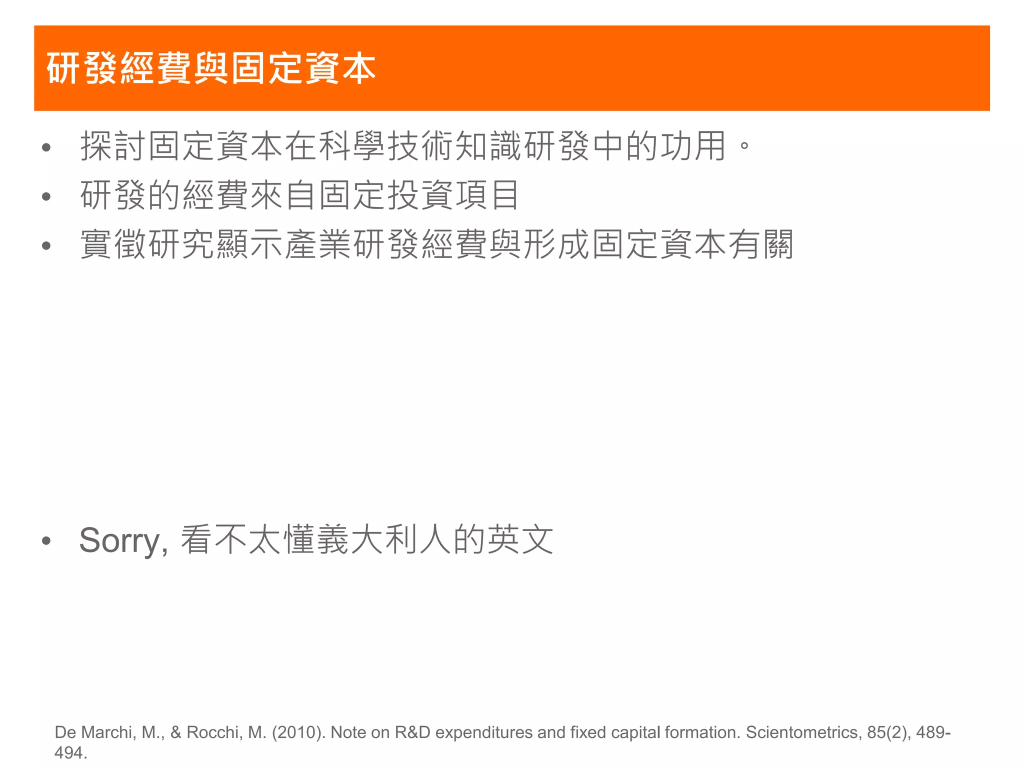 研發經費與固定資本

• 探討固定資本在科學技術知識研發中的功用。
• 研發的經費來自固定投資項目
• 實徵研究顯示產業研發經費與形成固定資本有關




• Sorry, 看不太懂義大利人的英文




De Marchi, M., & Rocchi, M. (2010). Note on R&D expenditures and fixed capital formation. Scientometrics, 85(2), 489-
494.
 