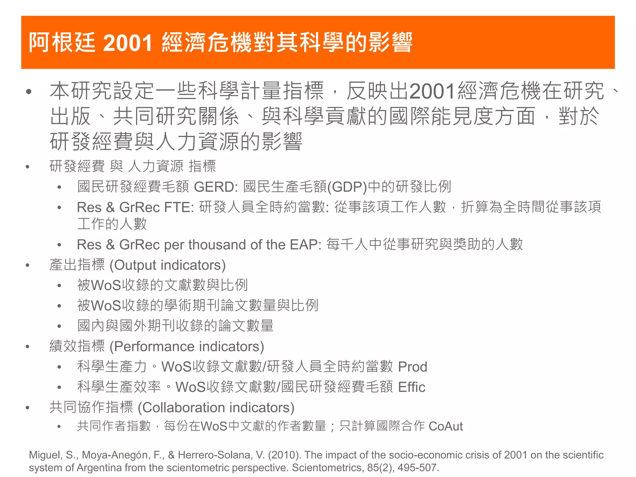 阿根廷 2001 經濟危機對其科學的影響

• 本研究設定一些科學計量指標，反映出2001經濟危機在研究、
  出版、共同研究關係、與科學貢獻的國際能見度方面，對於
  研發經費與人力資源的影響
•   研發經費 與 人力資源 指標
     • 國民研發經費毛額 GERD: 國民生產毛額(GDP)中的研發比例
     • Res & GrRec FTE: 研發人員全時約當數: 從事該項工作人數，折算為全時間從事該項
       工作的人數
     • Res & GrRec per thousand of the EAP: 每千人中從事研究與獎助的人數
•   產出指標 (Output indicators)
     • 被WoS收錄的文獻數與比例
     • 被WoS收錄的學術期刊論文數量與比例
     • 國內與國外期刊收錄的論文數量
•   績效指標 (Performance indicators)
     • 科學生產力。WoS收錄文獻數/研發人員全時約當數 Prod
     • 科學生產效率。WoS收錄文獻數/國民研發經費毛額 Effic
•   共同協作指標 (Collaboration indicators)
     •    共同作者指數，每份在WoS中文獻的作者數量；只計算國際合作 CoAut

Miguel, S., Moya-Anegón, F., & Herrero-Solana, V. (2010). The impact of the socio-economic crisis of 2001 on the scientific
system of Argentina from the scientometric perspective. Scientometrics, 85(2), 495-507.
 