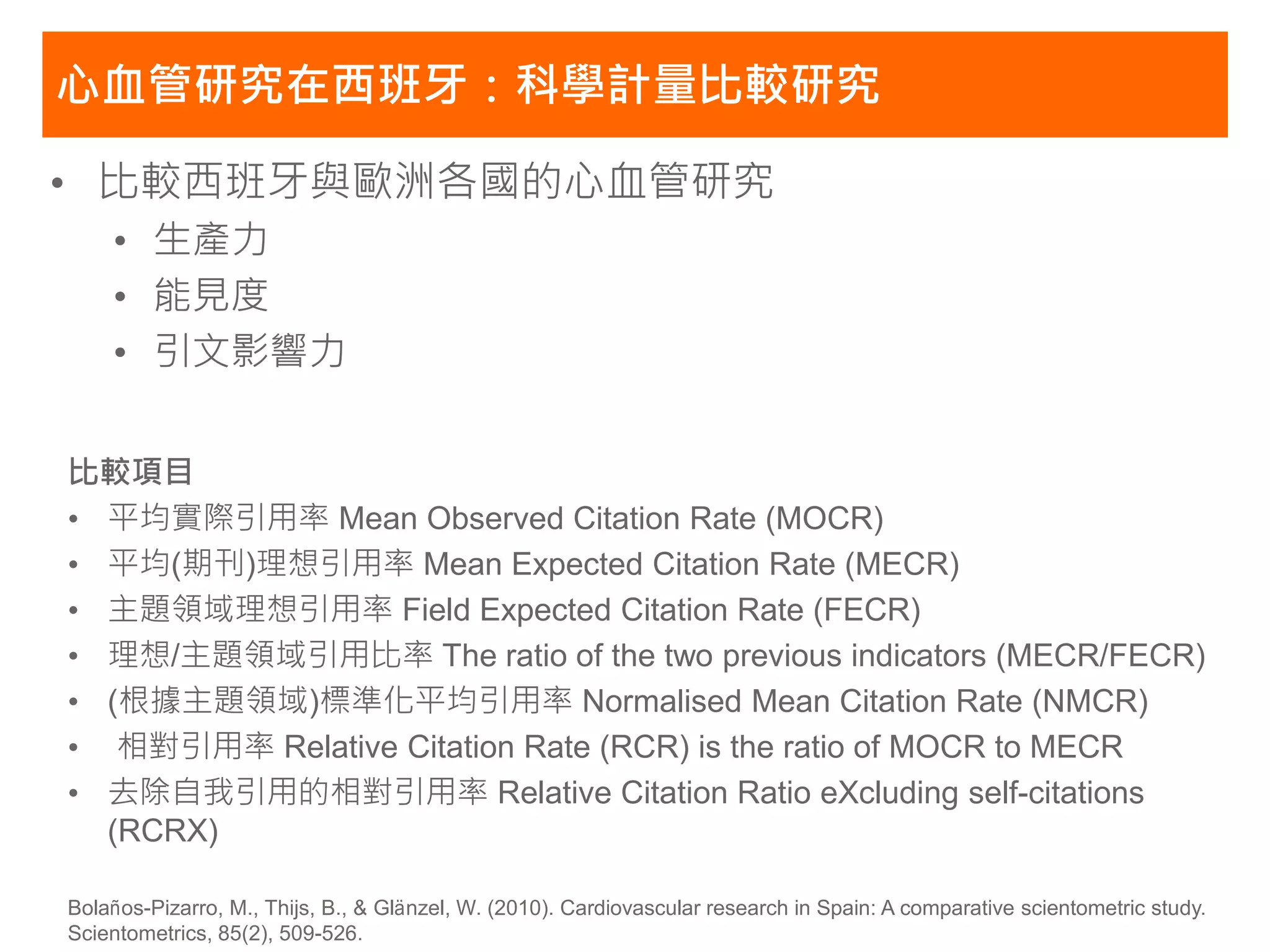 心血管研究在西班牙：科學計量比較研究

• 比較西班牙與歐洲各國的心血管研究
    • 生產力
    • 能見度
    • 引文影響力


比較項目
• 平均實際引用率 Mean Observed Citation Rate (MOCR)
• 平均(期刊)理想引用率 Mean Expected Citation Rate (MECR)
• 主題領域理想引用率 Field Expected Citation Rate (FECR)
• 理想/主題領域引用比率 The ratio of the two previous indicators (MECR/FECR)
• (根據主題領域)標準化平均引用率 Normalised Mean Citation Rate (NMCR)
• 相對引用率 Relative Citation Rate (RCR) is the ratio of MOCR to MECR
• 去除自我引用的相對引用率 Relative Citation Ratio eXcluding self-citations
  (RCRX)

Bolaños-Pizarro, M., Thijs, B., & Glänzel, W. (2010). Cardiovascular research in Spain: A comparative scientometric study.
Scientometrics, 85(2), 509-526.
 