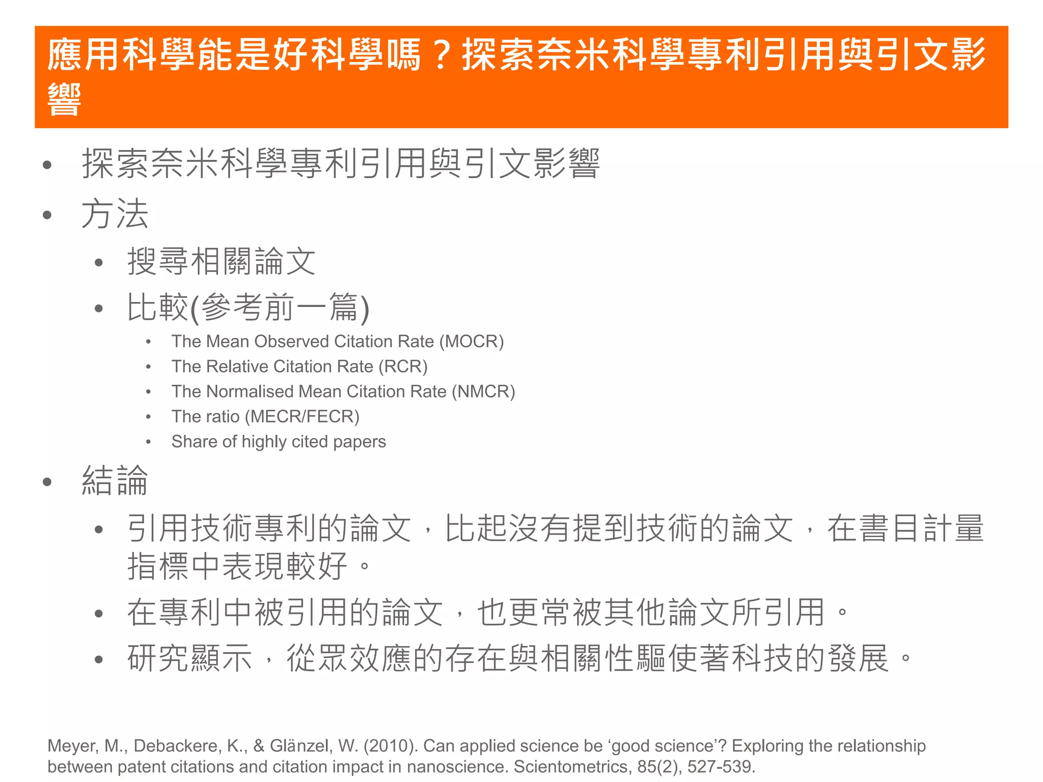 應用科學能是好科學嗎？探索奈米科學專利引用與引文影
響
• 探索奈米科學專利引用與引文影響
• 方法
     • 搜尋相關論文
     • 比較(參考前一篇)
            •   The Mean Observed Citation Rate (MOCR)
            •   The Relative Citation Rate (RCR)
            •   The Normalised Mean Citation Rate (NMCR)
            •   The ratio (MECR/FECR)
            •   Share of highly cited papers

• 結論
     • 引用技術專利的論文，比起沒有提到技術的論文，在書目計量
       指標中表現較好。
     • 在專利中被引用的論文，也更常被其他論文所引用。
     • 研究顯示，從眾效應的存在與相關性驅使著科技的發展。

Meyer, M., Debackere, K., & Glänzel, W. (2010). Can applied science be ‘good science’? Exploring the relationship
between patent citations and citation impact in nanoscience. Scientometrics, 85(2), 527-539.
 